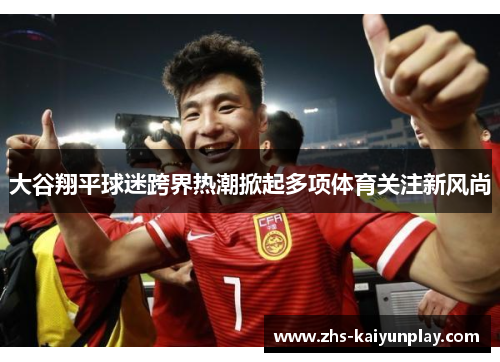 大谷翔平球迷跨界热潮掀起多项体育关注新风尚 大谷翔平球迷跨界热潮掀起多项体育关注新风尚